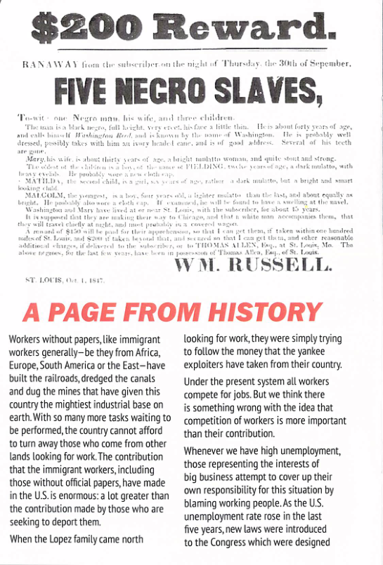 $200 Reward.  RANAWAY i  FIVE IIEGRO SLAVES,  A PAGE FROM HISTORY  Workers without papers, ke immigrant workers generallybe they from Africa, Europe, South America or the East-have built the railroads,dredged the canals and dug the mines that have given this country the mightiest industrial base on earth. With so many more tasks waiting to be performed, the country cannot afford 1o turn away those who come from other tands looking for work The contribution that the immigrant workers,including those without offiial papers,have made in the US.is enormous: a ot greater than the contribution made by those who are seeking to deport them.  When the Lopez family came north  looking for work,they were simply trying tofollow the money that the yankee exploiters have taken from their country.  Under the present syste al workers compete for jobs. But we think there  s something wrong with the idea that competition of workersis more important than their contribution.  Whenever we have high unemployment, those representing the interests of  big business attempt to cover up their own responsibility for this situation by blaming working people. As the US. unemployment rate rose in the last  five years, new laws were introduced  o the Congress which were designed  